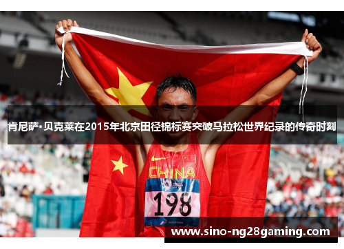 肯尼萨·贝克莱在2015年北京田径锦标赛突破马拉松世界纪录的传奇时刻 肯尼萨·贝克莱在2015年北京田径锦标赛突破马拉松世界纪录的传奇时刻
