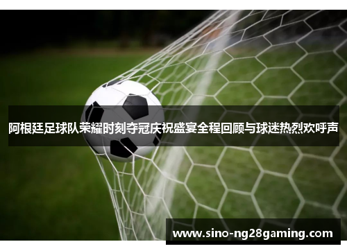 阿根廷足球队荣耀时刻夺冠庆祝盛宴全程回顾与球迷热烈欢呼声