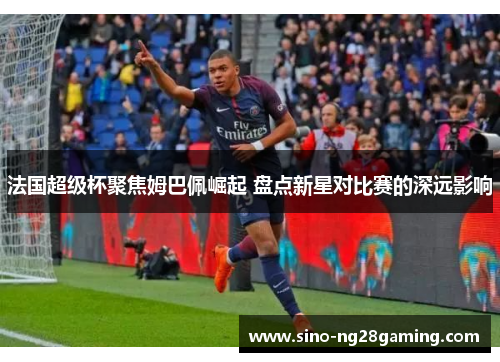 法国超级杯聚焦姆巴佩崛起 盘点新星对比赛的深远影响