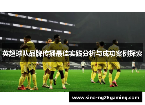 英超球队品牌传播最佳实践分析与成功案例探索 英超球队品牌传播最佳实践分析与成功案例探索