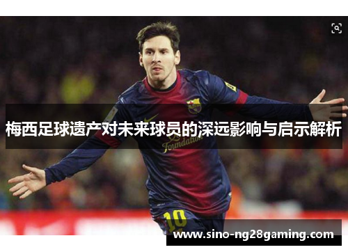 梅西足球遗产对未来球员的深远影响与启示解析 梅西足球遗产对未来球员的深远影响与启示解析