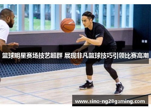 篮球明星赛场技艺超群 展现非凡篮球技巧引领比赛高潮 篮球明星赛场技艺超群 展现非凡篮球技巧引领比赛高潮