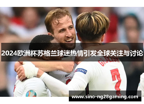 2024欧洲杯苏格兰球迷热情引发全球关注与讨论 2024欧洲杯苏格兰球迷热情引发全球关注与讨论