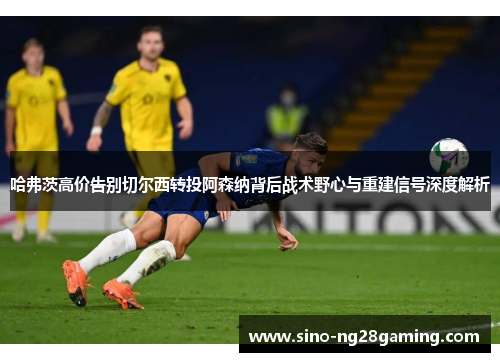 哈弗茨高价告别切尔西转投阿森纳背后战术野心与重建信号深度解析 哈弗茨高价告别切尔西转投阿森纳背后战术野心与重建信号深度解析