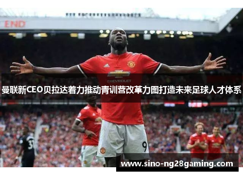 曼联新CEO贝拉达着力推动青训营改革力图打造未来足球人才体系 曼联新CEO贝拉达着力推动青训营改革力图打造未来足球人才体系