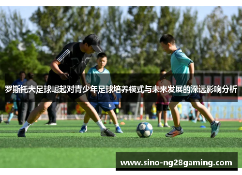 罗斯托夫足球崛起对青少年足球培养模式与未来发展的深远影响分析 罗斯托夫足球崛起对青少年足球培养模式与未来发展的深远影响分析