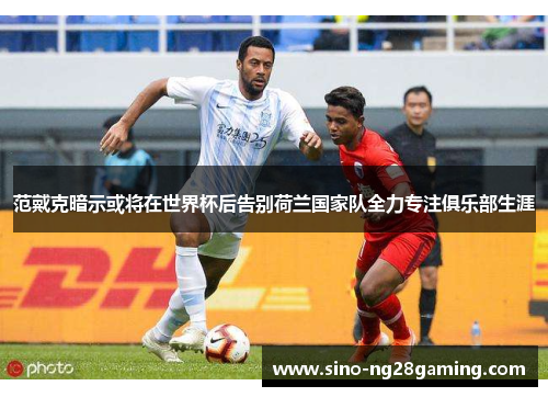 范戴克暗示或将在世界杯后告别荷兰国家队全力专注俱乐部生涯