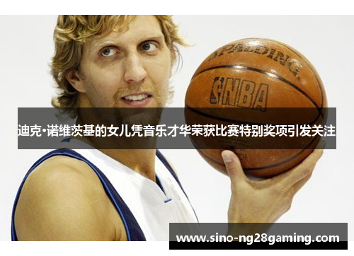 迪克·诺维茨基的女儿凭音乐才华荣获比赛特别奖项引发关注